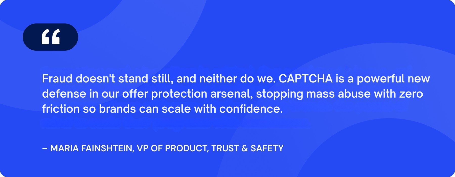 Fraud doesn't stand still, and neither do we. CAPTCHA is a powerful new defense in our offer protection arsenal, stopping mass abuse with zero friction so brands can scale with confidence. (1).png
